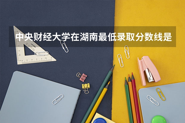 中央财经大学在湖南最低录取分数线是多少