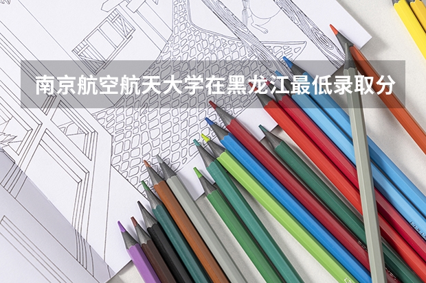 南京航空航天大学在黑龙江最低录取分数线是多少