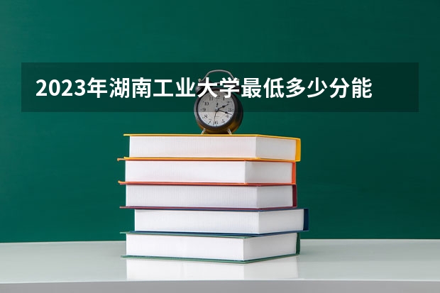 2023年湖南工业大学最低多少分能录取 湖南历年录取分数线
