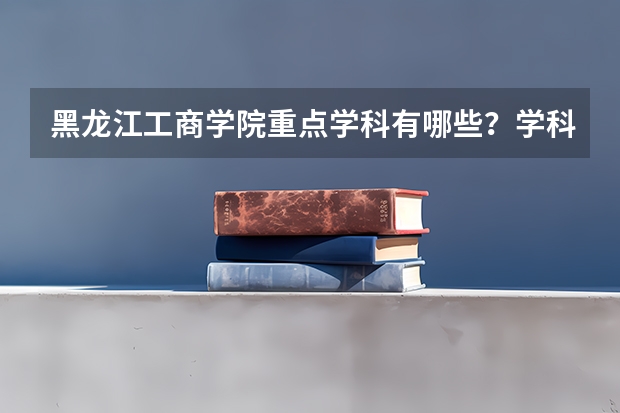 黑龙江工商学院重点学科有哪些？学科评估结果汇总