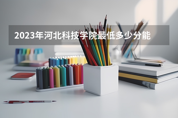 2023年河北科技学院最低多少分能录取 河北历年录取分数线