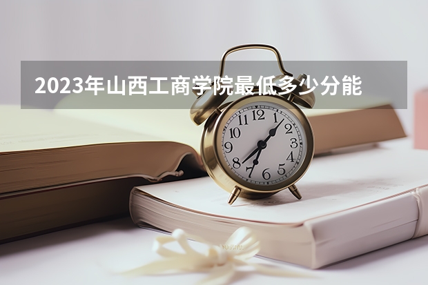 2023年山西工商学院最低多少分能录取 山西历年录取分数线