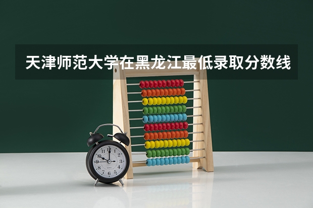 天津师范大学在黑龙江最低录取分数线是多少
