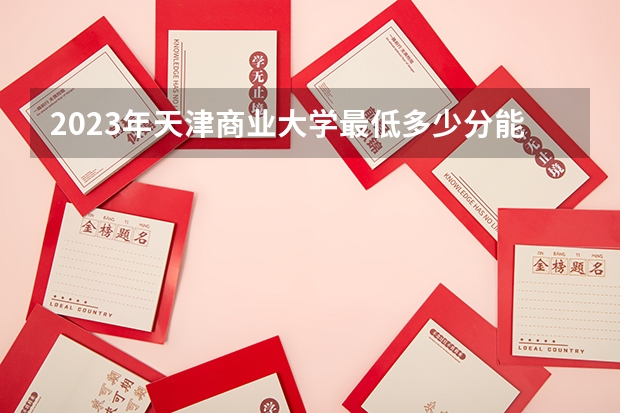 2023年天津商业大学最低多少分能录取 天津历年录取分数线
