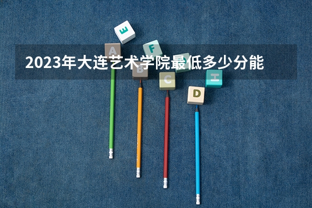 2023年大连艺术学院最低多少分能录取 辽宁历年录取分数线