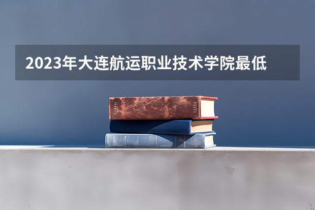 2023年大连航运职业技术学院最低多少分能录取 辽宁历年录取分数线