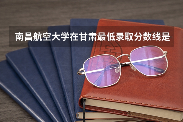 南昌航空大学在甘肃最低录取分数线是多少