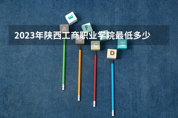 2023年陕西工商职业学院最低多少分能录取 陕西历年录取分数线