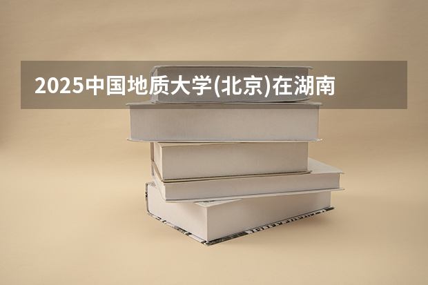 2025中国地质大学(北京)在湖南招生计划人数汇总