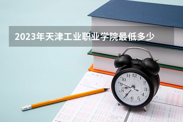 2023年天津工业职业学院最低多少分能录取 天津历年录取分数线