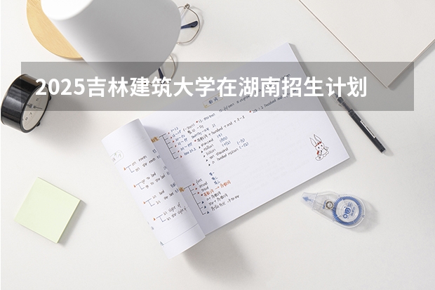 2025吉林建筑大学在湖南招生计划人数汇总