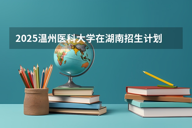 2025温州医科大学在湖南招生计划人数汇总