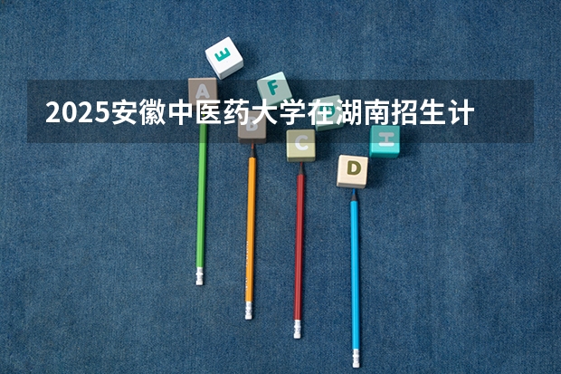 2025安徽中医药大学在湖南招生计划人数汇总
