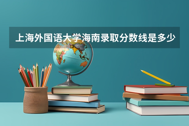 上海外国语大学海南录取分数线是多少(近三年招生人数一览)