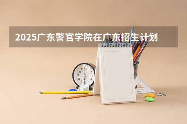2025广东警官学院在广东招生计划人数汇总
