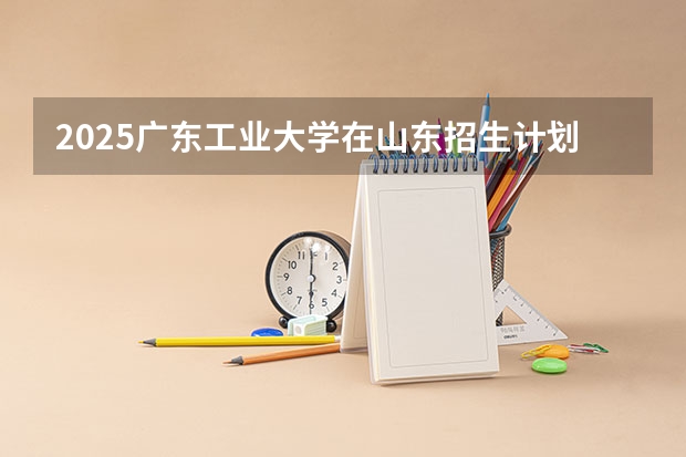 2025广东工业大学在山东招生计划人数汇总