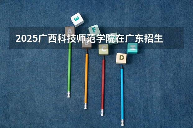 2025广西科技师范学院在广东招生计划人数汇总