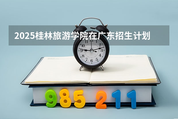 2025桂林旅游学院在广东招生计划人数汇总