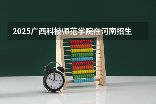 2025广西科技师范学院在河南招生计划人数汇总
