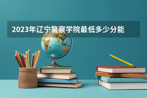 2023年辽宁警察学院最低多少分能录取 辽宁历年录取分数线