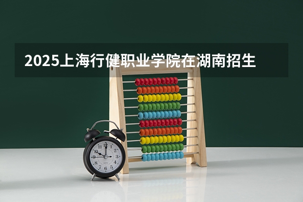 2025上海行健职业学院在湖南招生计划人数汇总