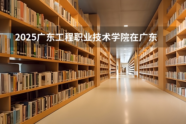 2025广东工程职业技术学院在广东招生计划人数汇总