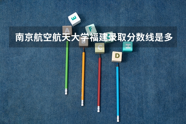 南京航空航天大学福建录取分数线是多少(近三年招生人数一览)
