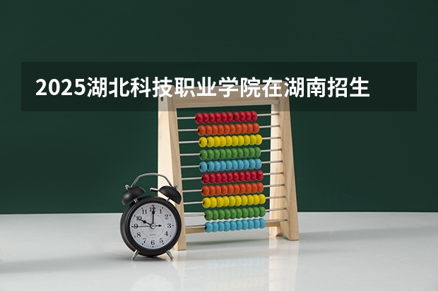 2025湖北科技职业学院在湖南招生计划人数汇总