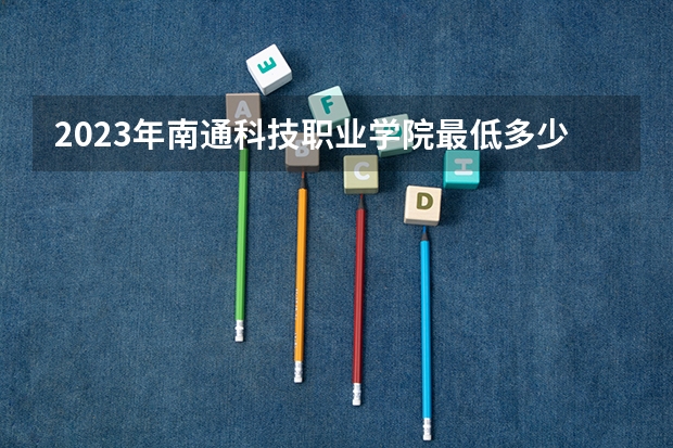 2023年南通科技职业学院最低多少分能录取 江苏历年录取分数线