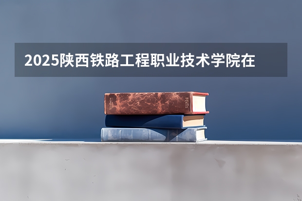 2025陕西铁路工程职业技术学院在河南招生计划人数汇总