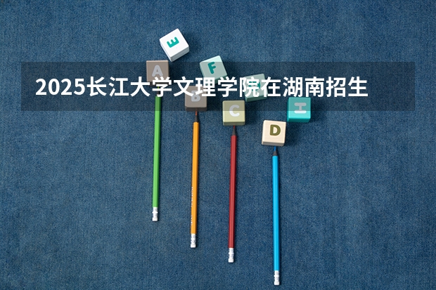 2025长江大学文理学院在湖南招生计划人数汇总