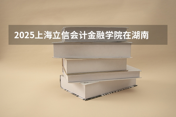2025上海立信会计金融学院在湖南招生计划人数汇总
