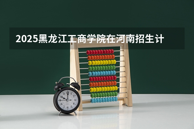 2025黑龙江工商学院在河南招生计划人数汇总