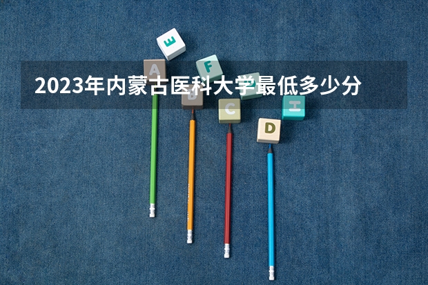 2023年内蒙古医科大学最低多少分能录取 内蒙古历年录取分数线