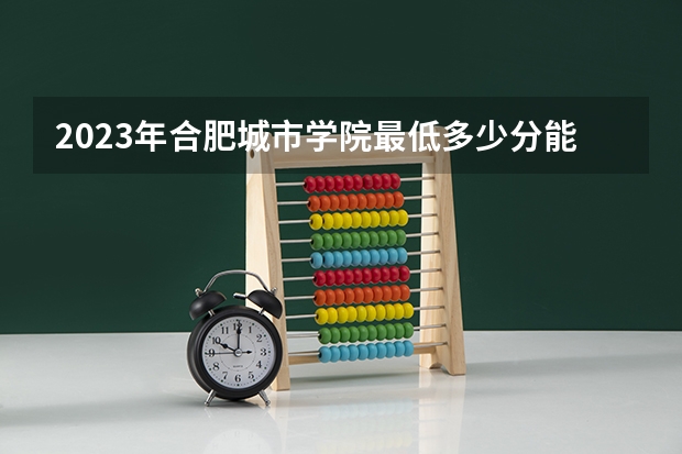 2023年合肥城市学院最低多少分能录取 安徽历年录取分数线