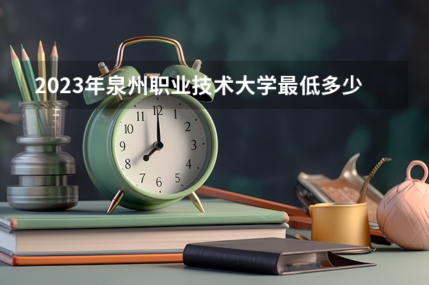 2023年泉州职业技术大学最低多少分能录取 福建历年录取分数线