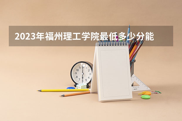 2023年福州理工学院最低多少分能录取 福建历年录取分数线
