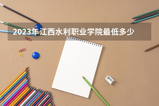 2023年江西水利职业学院最低多少分能录取 江西历年录取分数线
