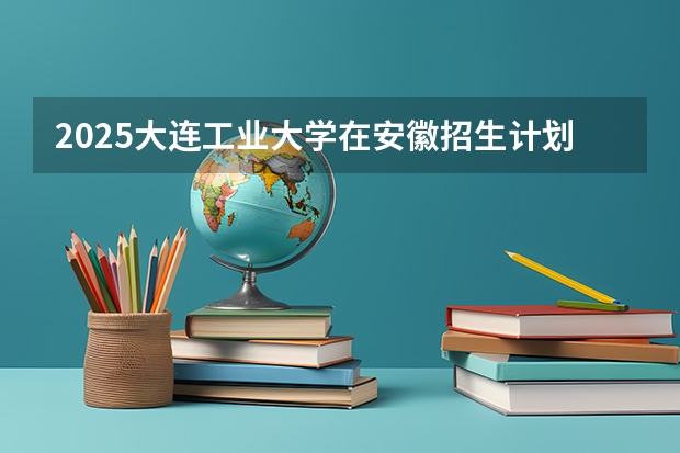 2025大连工业大学在安徽招生计划人数汇总