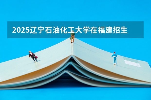 2025辽宁石油化工大学在福建招生计划人数汇总