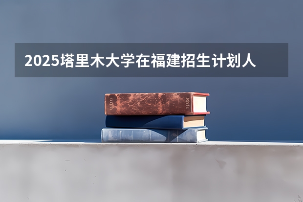2025塔里木大学在福建招生计划人数汇总
