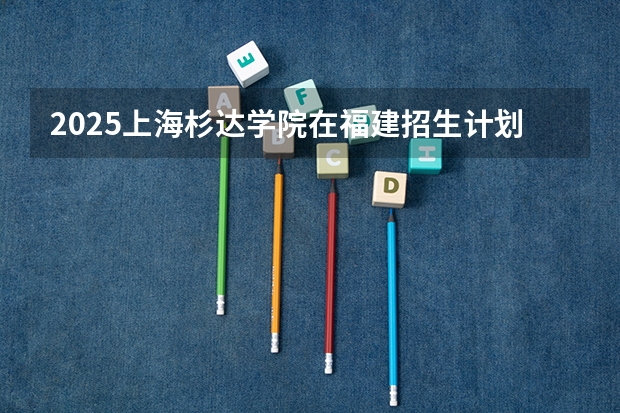 2025上海杉达学院在福建招生计划人数汇总