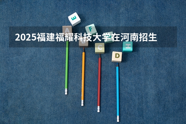 2025福建福耀科技大学在河南招生计划人数汇总