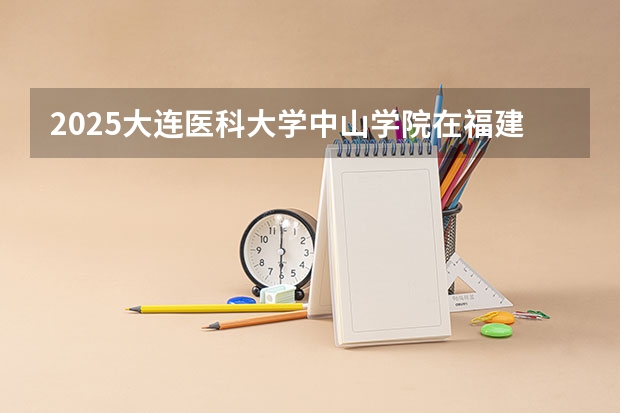 2025大连医科大学中山学院在福建招生计划人数汇总