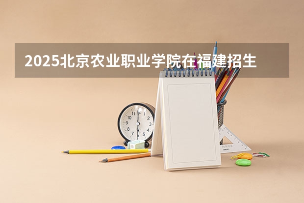 2025北京农业职业学院在福建招生计划人数汇总