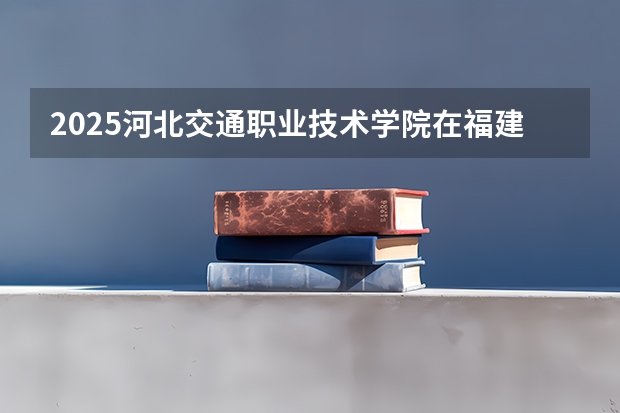 2025河北交通职业技术学院在福建招生计划人数汇总