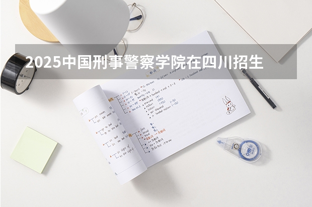 2025中国刑事警察学院在四川招生计划人数汇总
