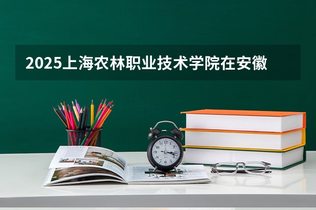 2025上海农林职业技术学院在安徽招生计划人数汇总