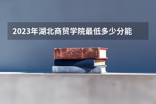 2023年湖北商贸学院最低多少分能录取 湖北历年录取分数线
