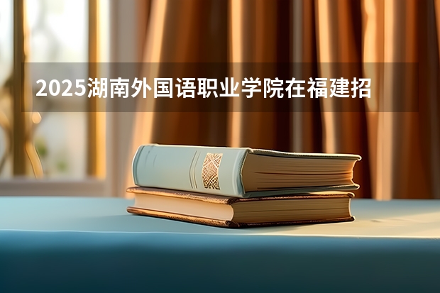 2025湖南外国语职业学院在福建招生计划人数汇总